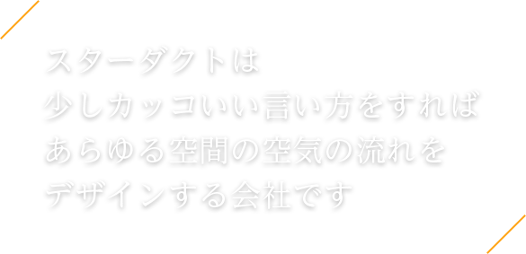 スターダクトは 少しカッコいい言い方をすれば あらゆる空間の空気の流れを デザインする会社です