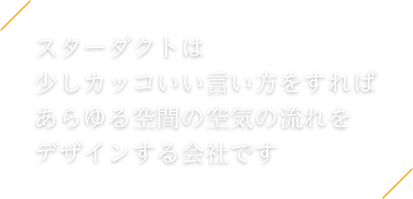 スターダクトは 少しカッコいい言い方をすれば あらゆる空間の空気の流れを デザインする会社です